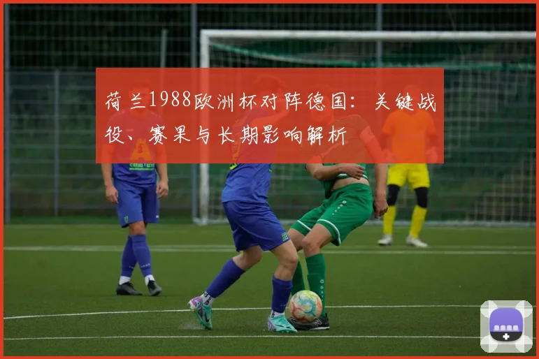 荷兰1988欧洲杯对阵德国:关键战役、赛果与长期影响解析
