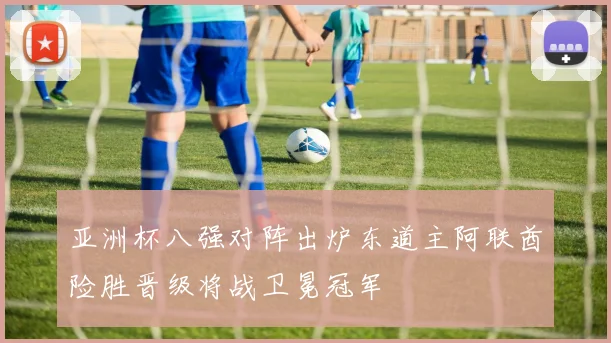 亚洲杯八强对阵出炉东道主阿联酋险胜晋级将战卫冕冠军