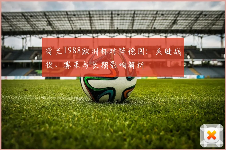 荷兰1988欧洲杯对阵德国:关键战役、赛果与长期影响解析