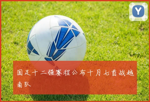 国足十二强赛程公布十月七首战越南队