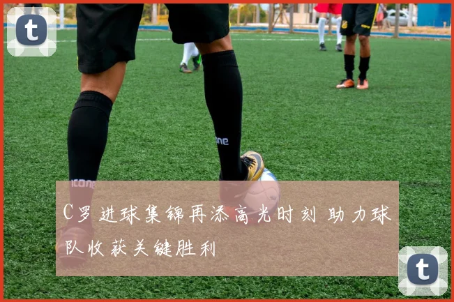 C罗进球集锦再添高光时刻 助力球队收获关键胜利