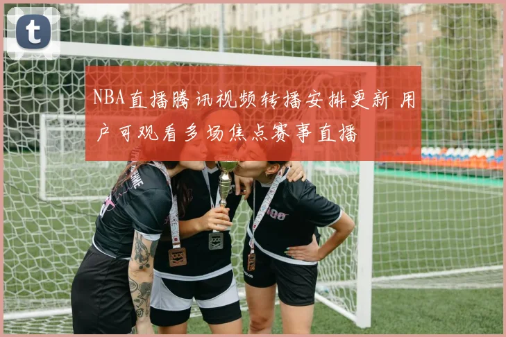 NBA直播腾讯视频转播安排更新 用户可观看多场焦点赛事直播