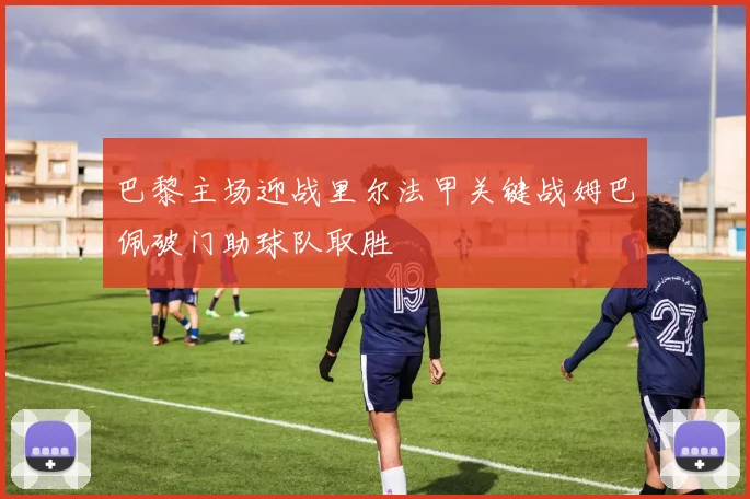 巴黎主场迎战里尔法甲关键战姆巴佩破门助球队取胜