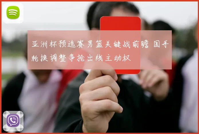 亚洲杯预选赛男篮关键战前瞻 国手轮换调整争抢出线主动权
