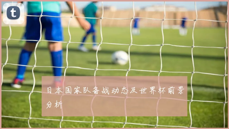 日本国家队备战动态及世界杯前景分析
