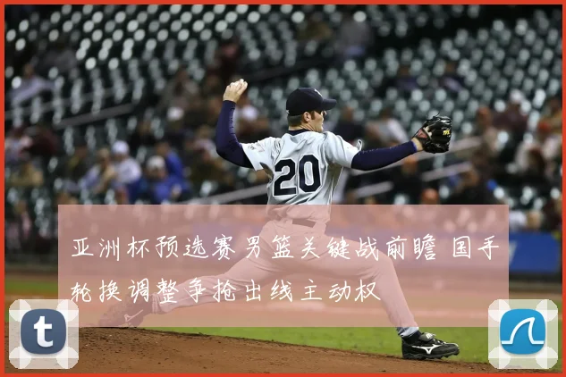 亚洲杯预选赛男篮关键战前瞻 国手轮换调整争抢出线主动权