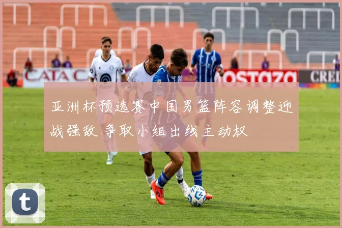 亚洲杯预选赛中国男篮阵容调整迎战强敌 争取小组出线主动权