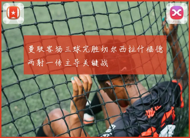 曼联客场三球完胜切尔西拉什福德两射一传主导关键战