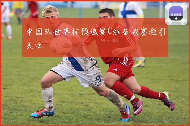 中国队世界杯预选赛C组备战赛程引关注