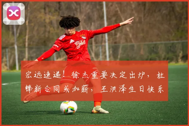 宏远速递!徐杰重要决定出炉,杜锋新合同或加薪,王洪泽生日快乐