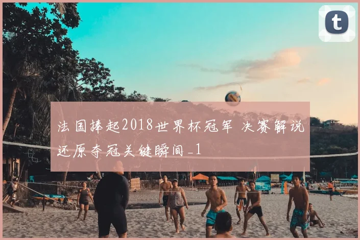 法国捧起2018世界杯冠军 决赛解说还原夺冠关键瞬间_1