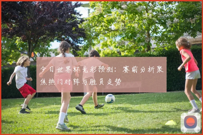 今日世界杯竞彩预测：赛前分析聚焦热门对阵与胜负走势