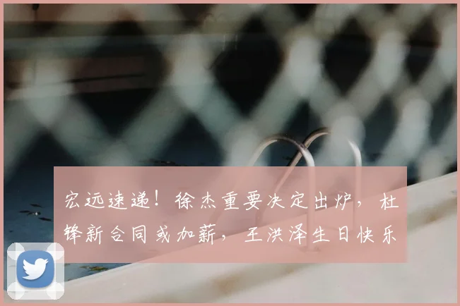 宏远速递!徐杰重要决定出炉,杜锋新合同或加薪,王洪泽生日快乐