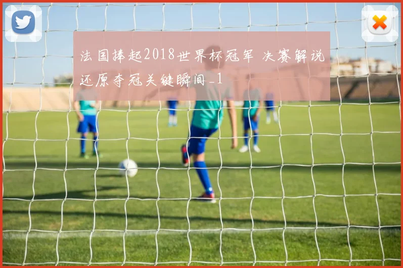 法国捧起2018世界杯冠军 决赛解说还原夺冠关键瞬间_1