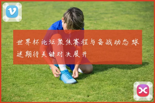 世界杯论坛聚焦赛程与备战动态 球迷期待关键对决展开