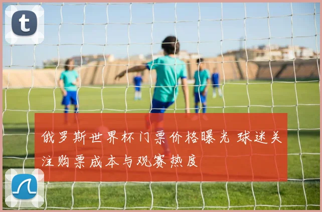 俄罗斯世界杯门票价格曝光 球迷关注购票成本与观赛热度