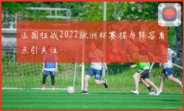 法国征战2022欧洲杯赛程与阵容看点引关注