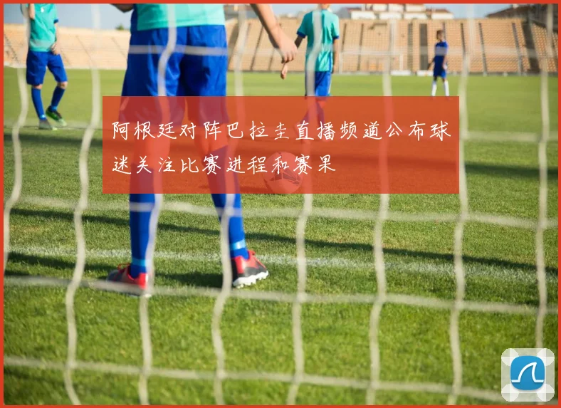阿根廷对阵巴拉圭直播频道公布球迷关注比赛进程和赛果